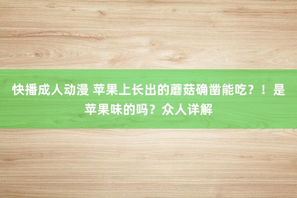 快播成人动漫 苹果上长出的蘑菇确凿能吃？！是苹果味的吗？众人详解