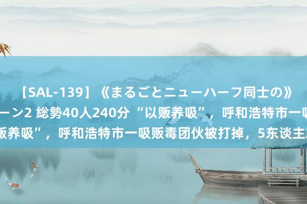 【SAL-139】《まるごとニューハーフ同士の》ペニクリフェラチオシーン2 総勢40人240分 “以贩养吸”，呼和浩特市一吸贩毒团伙被打掉，5东谈主就逮！