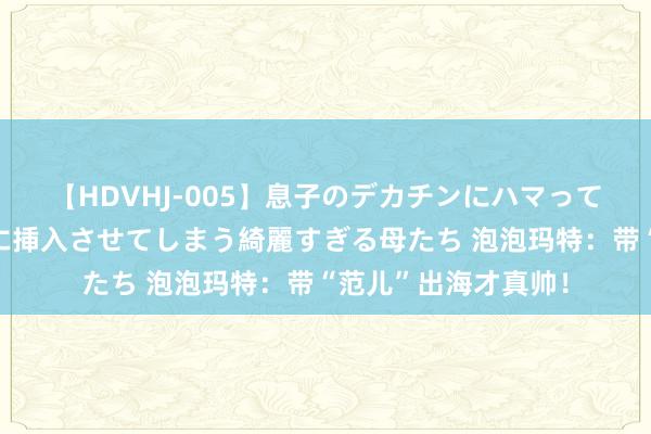 【HDVHJ-005】息子のデカチンにハマってしまい毎日のように挿入させてしまう綺麗すぎる母たち 泡泡玛特：带“范儿”出海才真帅！