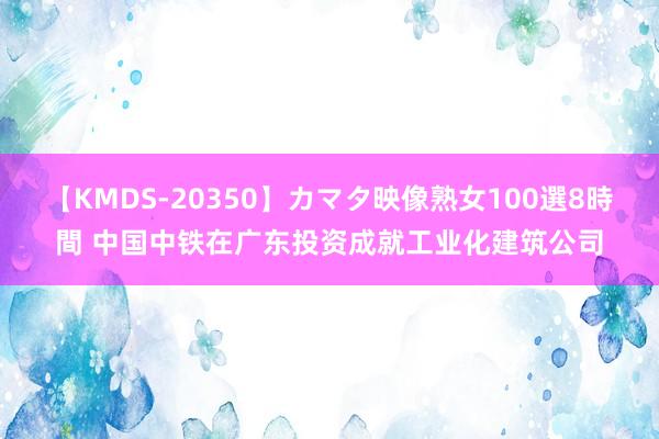 【KMDS-20350】カマタ映像熟女100選8時間 中国中铁在广东投资成就工业化建筑公司