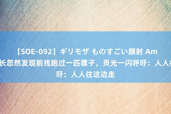 【SOE-092】ギリモザ ものすごい顔射 Ami 太岳营长忽然发现前线跑过一匹骡子，灵光一闪呼吁：人人往这边走