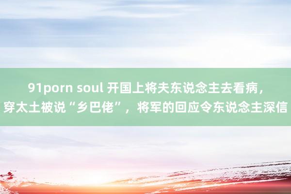 91porn soul 开国上将夫东说念主去看病，穿太土被说“乡巴佬”，将军的回应令东说念主深信