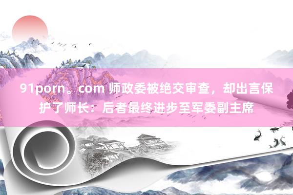 91porn。com 师政委被绝交审查，却出言保护了师长：后者最终进步至军委副主席