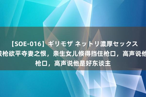 【SOE-016】ギリモザ ネットリ濃厚セックス Ami 将军拔枪欲平夺妻之恨，亲生女儿倏得挡住枪口，高声说他是好东谈主