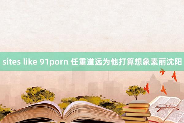 sites like 91porn 任重道远为他打算想象素丽沈阳