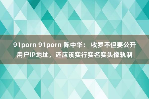 91porn 91porn 陈中华： 收罗不但要公开用户IP地址，还应该实行实名实头像轨制