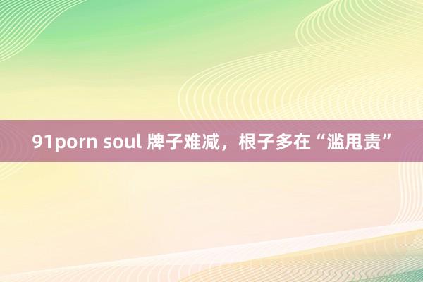 91porn soul 牌子难减，根子多在“滥甩责”