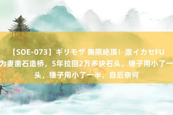 【SOE-073】ギリモザ 無限絶頂！激イカセFUCK Ami 转头为妻凿石造桥，5年拉回2万多块石头，锤子用小了一半，自后奈何