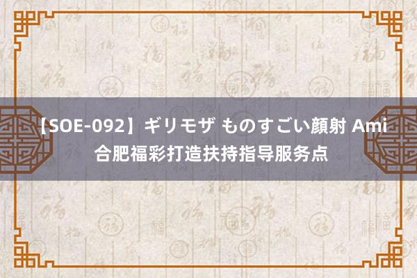 【SOE-092】ギリモザ ものすごい顔射 Ami 合肥福彩打造扶持指导服务点