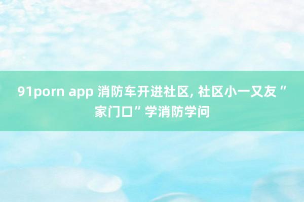 91porn app 消防车开进社区， 社区小一又友“家门口”学消防学问