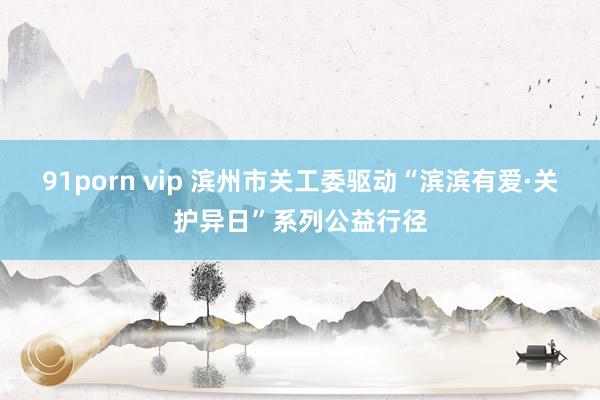 91porn vip 滨州市关工委驱动“滨滨有爱·关护异日”系列公益行径