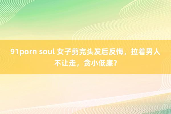 91porn soul 女子剪完头发后反悔，拉着男人不让走，贪小低廉？