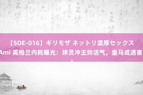 【SOE-016】ギリモザ ネットリ濃厚セックス Ami 英格兰内耗曝光：球员冲主帅活气，皇马或遇害！