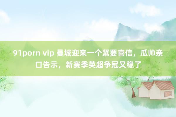 91porn vip 曼城迎来一个紧要喜信，瓜帅亲口告示，新赛季英超争冠又稳了