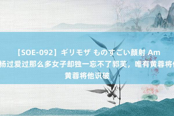 【SOE-092】ギリモザ ものすごい顔射 Ami 难怪杨过爱过那么多女子却独一忘不了郭芙，唯有黄蓉将他识破