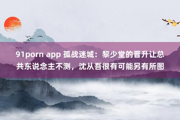 91porn app 孤战迷城：黎少堂的晋升让总共东说念主不测，沈从吾很有可能另有所图