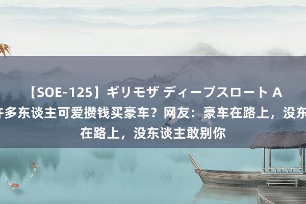 【SOE-125】ギリモザ ディープスロート Ami 为什么许多东谈主可爱攒钱买豪车？网友：豪车在路上，没东谈主敢别你