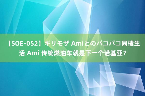 【SOE-052】ギリモザ Amiとのパコパコ同棲生活 Ami 传统燃油车就是下一个诺基亚？