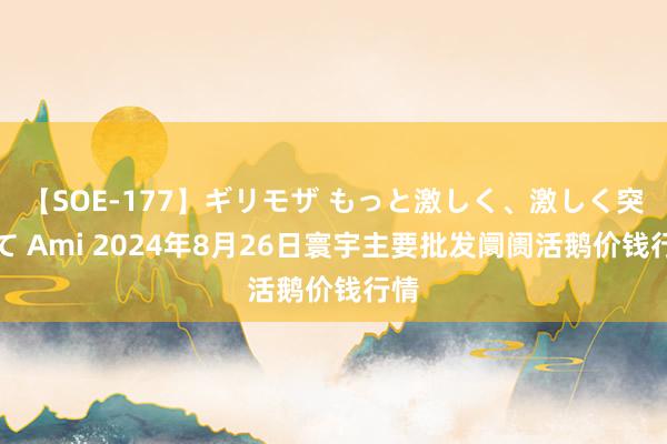 【SOE-177】ギリモザ もっと激しく、激しく突いて Ami 2024年8月26日寰宇主要批发阛阓活鹅价钱行情