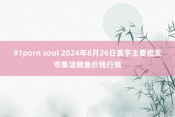 91porn soul 2024年8月26日寰宇主要批发市集活鳜鱼价钱行情