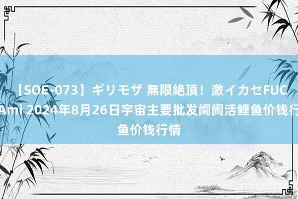 【SOE-073】ギリモザ 無限絶頂！激イカセFUCK Ami 2024年8月26日宇宙主要批发阛阓活鲤鱼价钱行情