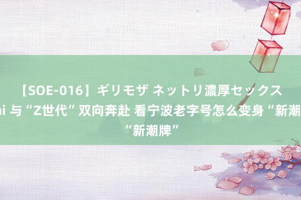 【SOE-016】ギリモザ ネットリ濃厚セックス Ami 与“Z世代”双向奔赴 看宁波老字号怎么变身“新潮牌”