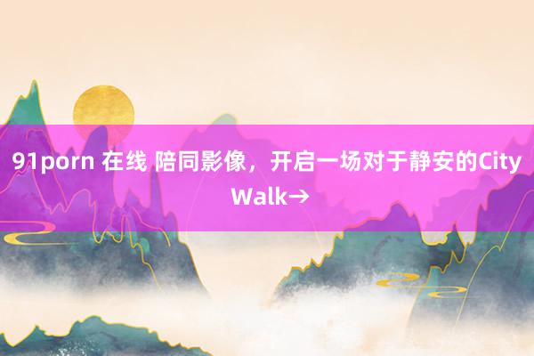 91porn 在线 陪同影像，开启一场对于静安的City Walk→