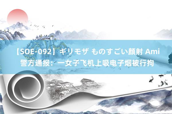 【SOE-092】ギリモザ ものすごい顔射 Ami 警方通报：一女子飞机上吸电子烟被行拘