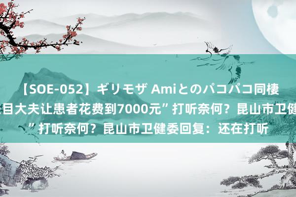 【SOE-052】ギリモザ Amiとのパコパコ同棲生活 Ami “病院条目大夫让患者花费到7000元”打听奈何？昆山市卫健委回复：还在打听