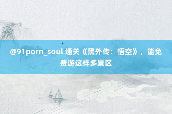 @91porn_soul 通关《黑外传：悟空》，能免费游这样多景区