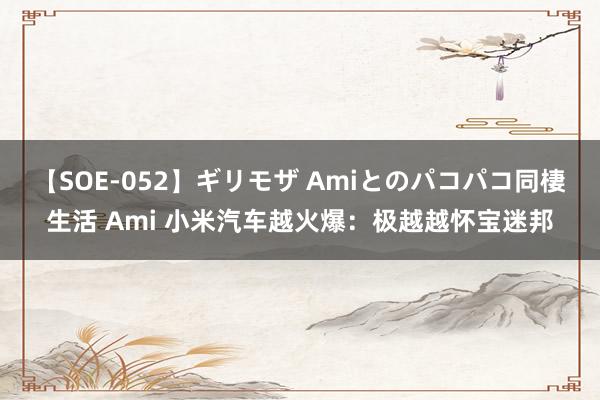 【SOE-052】ギリモザ Amiとのパコパコ同棲生活 Ami 小米汽车越火爆：极越越怀宝迷邦