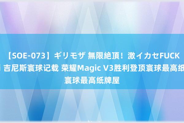 【SOE-073】ギリモザ 無限絶頂！激イカセFUCK Ami 吉尼斯寰球记载 荣耀Magic V3胜利登顶寰球最高纸牌屋