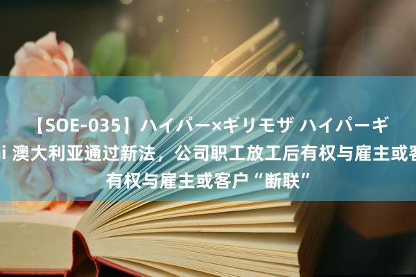 【SOE-035】ハイパー×ギリモザ ハイパーギリモザ Ami 澳大利亚通过新法，公司职工放工后有权与雇主或客户“断联”