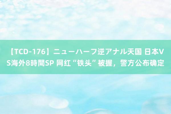 【TCD-176】ニューハーフ逆アナル天国 日本VS海外8時間SP 网红“铁头”被握，警方公布确定