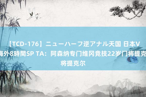 【TCD-176】ニューハーフ逆アナル天国 日本VS海外8時間SP TA：阿森纳专门维冈竞技22岁门将提克尔