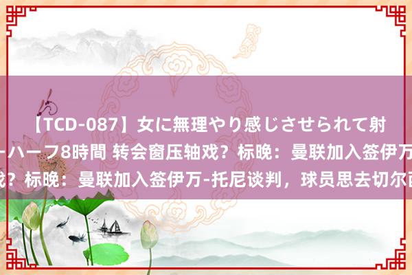 【TCD-087】女に無理やり感じさせられて射精までしてしまうニューハーフ8時間 转会窗压轴戏？标晚：曼联加入签伊万-托尼谈判，球员思去切尔西