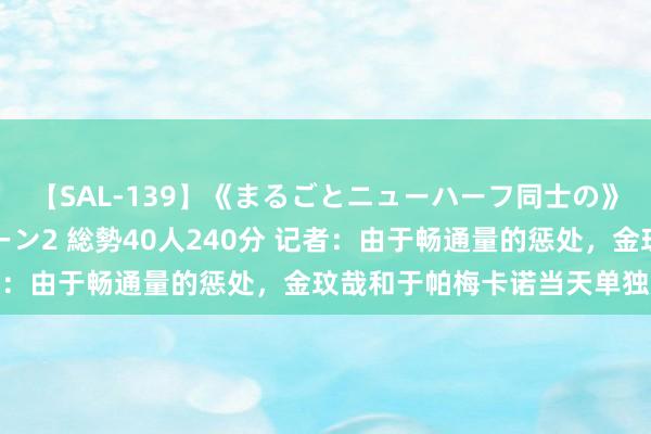 【SAL-139】《まるごとニューハーフ同士の》ペニクリフェラチオシーン2 総勢40人240分 记者：由于畅通量的惩处，金玟哉和于帕梅卡诺当天单独历练