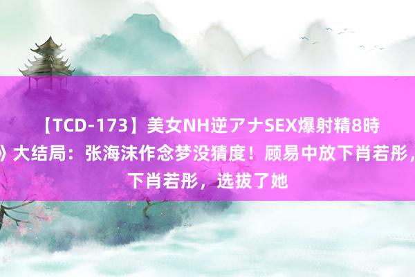 【TCD-173】美女NH逆アナSEX爆射精8時間 《孤舟》大结局：张海沫作念梦没猜度！顾易中放下肖若彤，选拔了她