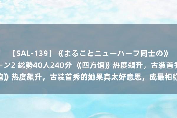 【SAL-139】《まるごとニューハーフ同士の》ペニクリフェラチオシーン2 総勢40人240分 《四方馆》热度飙升，古装首秀的她果真太好意思，成最相称的95花