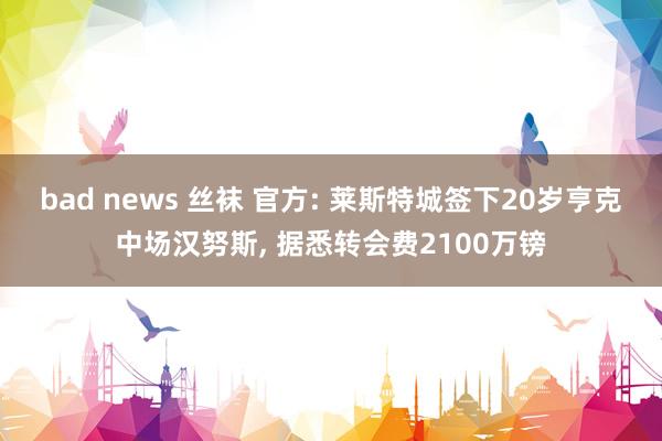 bad news 丝袜 官方: 莱斯特城签下20岁亨克中场汉努斯， 据悉转会费2100万镑