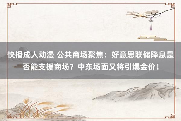 快播成人动漫 公共商场聚焦：好意思联储降息是否能支援商场？中东场面又将引爆金价！