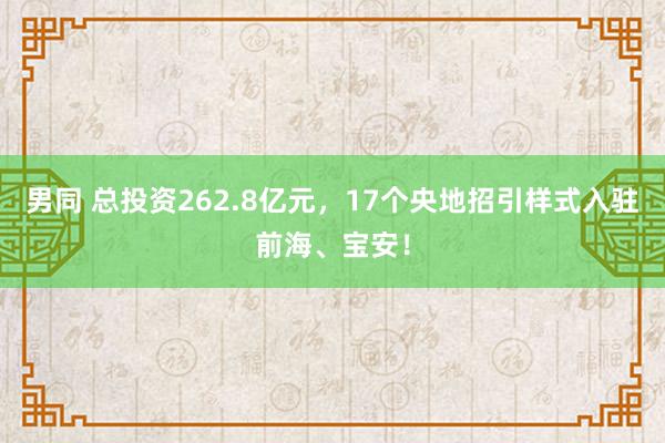 男同 总投资262.8亿元，17个央地招引样式入驻前海、宝安！