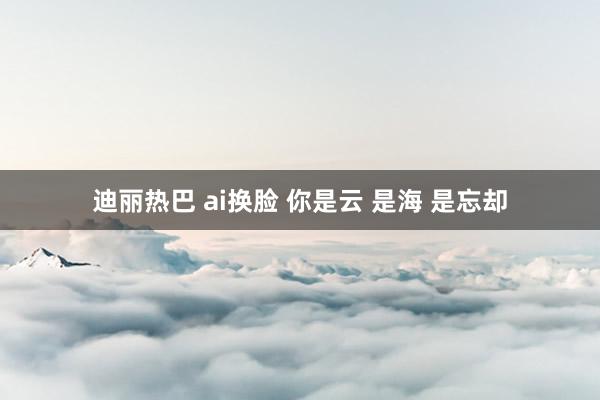 迪丽热巴 ai换脸 你是云 是海 是忘却