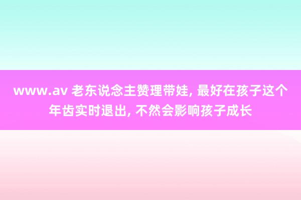 www.av 老东说念主赞理带娃， 最好在孩子这个年齿实时退出， 不然会影响孩子成长