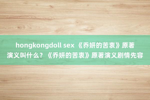 hongkongdoll sex 《乔妍的苦衷》原著演义叫什么？《乔妍的苦衷》原著演义剧情先容