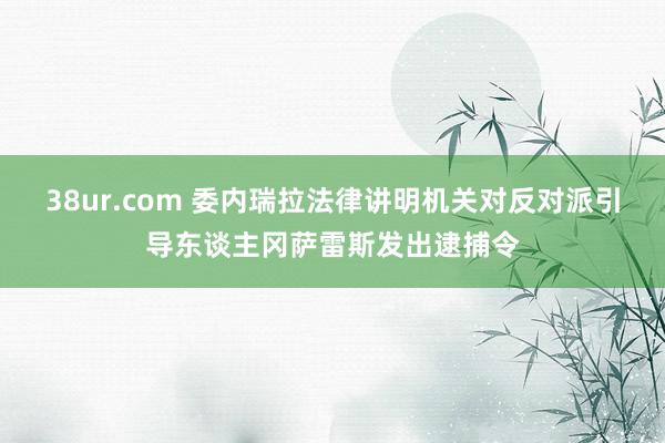 38ur.com 委内瑞拉法律讲明机关对反对派引导东谈主冈萨雷斯发出逮捕令