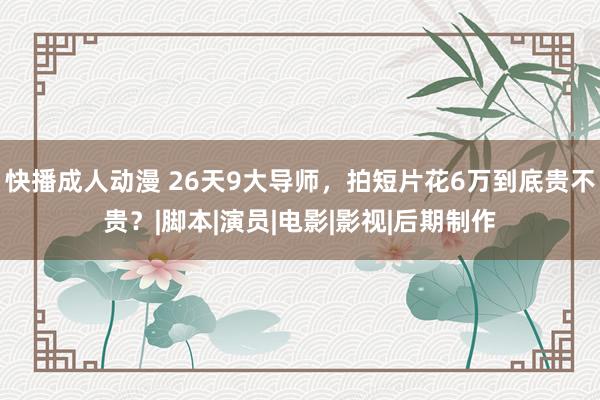 快播成人动漫 26天9大导师，拍短片花6万到底贵不贵？|脚本|演员|电影|影视|后期制作