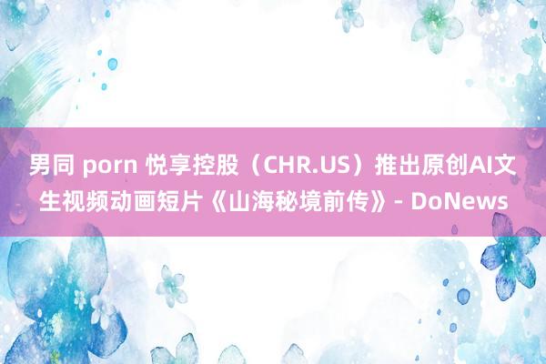 男同 porn 悦享控股（CHR.US）推出原创AI文生视频动画短片《山海秘境前传》- DoNews