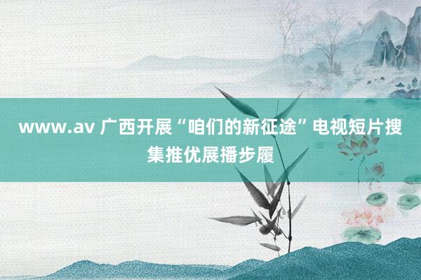 www.av 广西开展“咱们的新征途”电视短片搜集推优展播步履