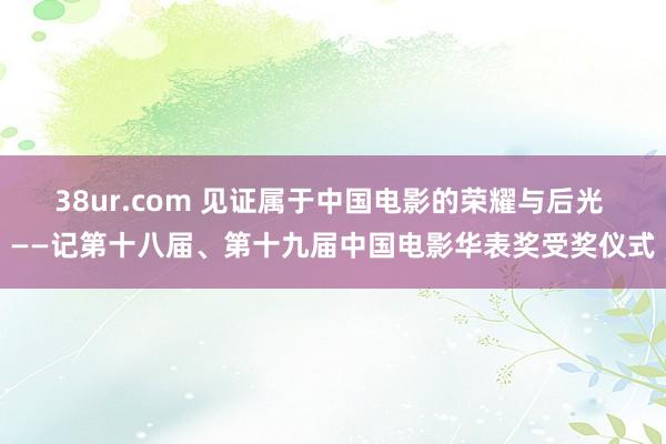 38ur.com 见证属于中国电影的荣耀与后光 ——记第十八届、第十九届中国电影华表奖受奖仪式